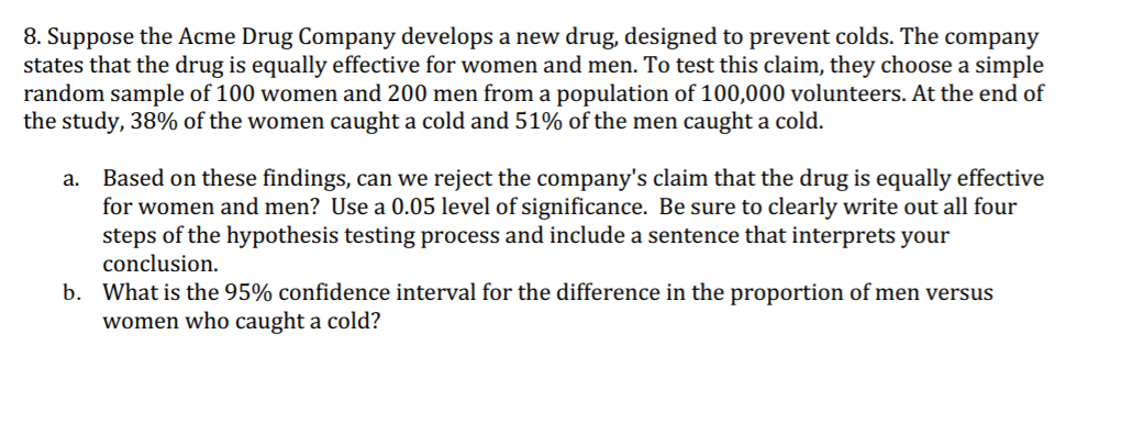 8. Suppose the Acme Drug Company develops a new drug, designed to prevent colds. The company
states that the drug is equally effective for women and men. To test this claim, they choose a simple
random sample of 100 women and 200 men from a population of 100,000 volunteers. At the end of
the study, 38% of the women caught a cold and 51% of the men caught a cold.
Based on these findings, can we reject the company's claim that the drug is equally effective
for women and men? Use a 0.05 level of significance. Be sure to clearly write out all four
steps of the hypothesis testing process and include a sentence that interprets your
conclusion.
a.
b. What is the 95% confidence interval for the difference in the proportion of men versus
women who caught a cold?
