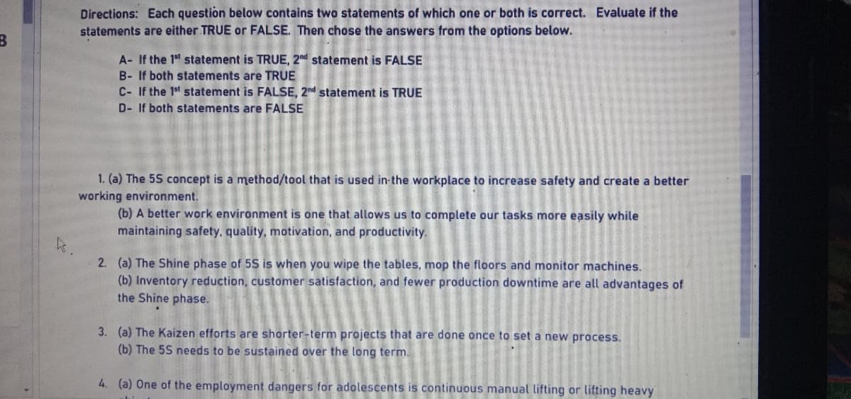 B
Directions: Each question below contains two statements of which one or both is correct. Evaluate if the
statements are either TRUE or FALSE. Then chose the answers from the options below.
A- If the 1st statement is TRUE, 2nd statement is FALSE
B- If both statements are TRUE
C- If the 1st statement is FALSE, 2nd statement is TRUE
D- If both statements are FALSE
1. (a) The 5S concept is a method/tool that is used in the workplace to increase safety and create a better
working environment.
(b) A better work environment is one that allows us to complete our tasks more easily while
maintaining safety, quality, motivation, and productivity.
2. (a) The Shine phase of 5S is when you wipe the tables, mop the floors and monitor machines.
(b) Inventory reduction, customer satisfaction, and fewer production downtime are all advantages of
the Shine phase.
3. (a) The Kaizen efforts are shorter-term projects that are done once to set a new process.
(b) The 5S needs to be sustained over the long term.
4. (a) One of the employment dangers for adolescents is continuous manual lifting or lifting heavy