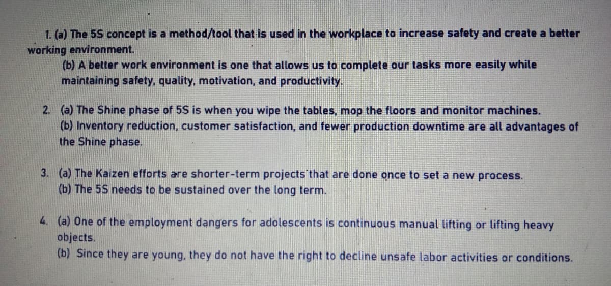 1. (a) The 5S concept is a method/tool that is used in the workplace to increase safety and create a better
working environment.
(b) A better work environment is one that allows us to complete our tasks more easily while
maintaining safety, quality, motivation, and productivity.
2. (a) The Shine phase of 5S is when you wipe the tables, mop the floors and monitor machines.
(b) Inventory reduction, customer satisfaction, and fewer production downtime are all advantages of
the Shine phase.
3. (a) The Kaizen efforts are shorter-term projects that are done once to set a new process.
(b) The 5S needs to be sustained over the long term.
4. (a) One of the employment dangers for adolescents is continuous manual lifting or lifting heavy
objects.
(b) Since they are young, they do not have the right to decline unsafe labor activities or conditions.