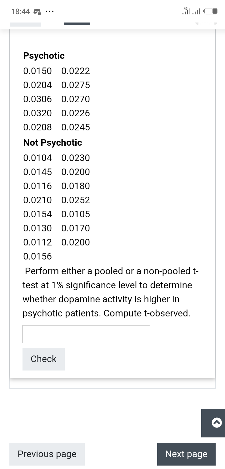 18:44 G
ןה.ו
Psychotic
0.0150 0.0222
0.0204 0.0275
0.0306 0.0270
0.0320 0.0226
0.0208 0.0245
Not Psychotic
0.0104 0.0230
0.0145 0.0200
0.0116 0.0180
0.0210 0.0252
0.0154 0.0105
0.0130 0.0170
0.0112 0.0200
0.0156
Perform either a pooled or a non-pooled t-
test at 1% significance level to determine
whether dopamine activity is higher in
psychotic patients. Compute t-observed.
Check
Previous page
Next page
