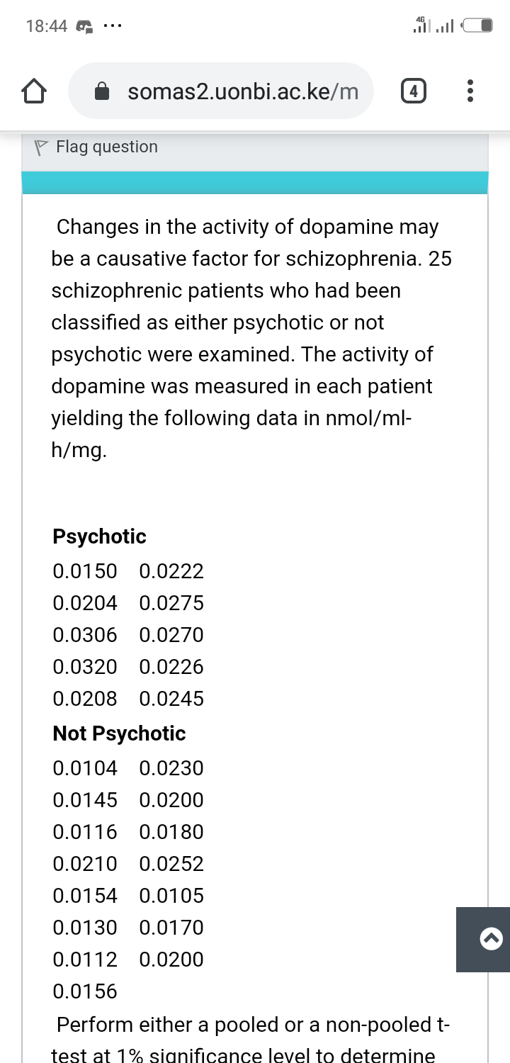 18:44 G
יןוה.וד
somas2.uonbi.ac.ke/m
4
P Flag question
Changes in the activity of dopamine may
be a causative factor for schizophrenia. 25
schizophrenic patients who had been
classified as either psychotic or not
psychotic were examined. The activity of
dopamine was measured in each patient
yielding the following data in nmol/ml-
h/mg.
Psychotic
0.0150 0.0222
0.0204 0.0275
0.0306 0.0270
0.0320 0.0226
0.0208 0.0245
Not Psychotic
0.0104 0.0230
0.0145 0.0200
0.0116 0.0180
0.0210 0.0252
0.0154 0.0105
0.0130 0.0170
0.0112 0.0200
0.0156
Perform either a pooled or a non-pooled t-
test at 1% significance level to determine
