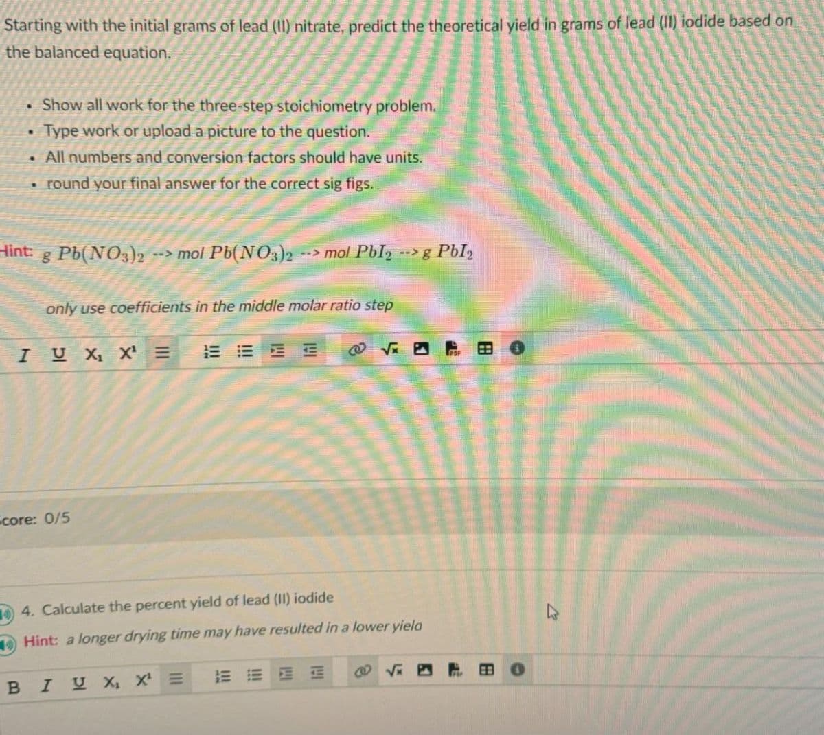 Starting with the initial grams of lead (II) nitrate, predict the theoretical yield in grams of lead (II) iodide based on
the balanced equation.
•
Show all work for the three-step stoichiometry problem.
Type work or upload a picture to the question.
• All numbers and conversion factors should have units.
• round your final answer for the correct sig figs.
Hint: g Pb(NO3)2
--> mol Pb(NO3)2 --> mol PbI2 --> g PbI₂
only use coefficients in the middle molar ratio step
I U X X =
@
√x 5
Score: 0/5
4. Calculate the percent yield of lead (II) iodide
Hint: a longer drying time may have resulted in a lower yield
BIU X X =
E
BB