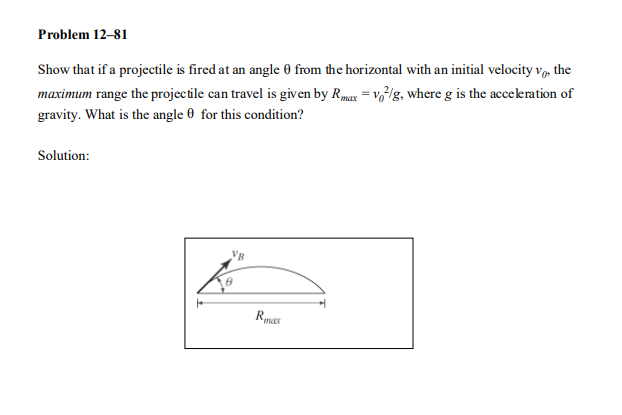 Problem 12-81
Show that if a projectile is fired at an angle 0 from the horizontal with an initial velocity v, the
maximum range the projectile can travel is given by Rmax = v,lg., where g is the acceleration of
gravity. What is the angle 0 for this condition?
Solution:
