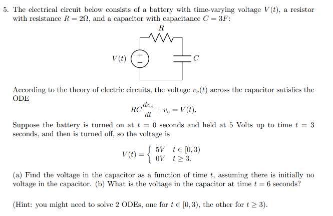 5. The electrical circuit below consists of a battery with time-varying voltage V(t), a resistor
with resistance R = 20, and a capacitor with capacitance C = 3F:
V (t)
R
M
RC
According to the theory of electric circuits, the voltage ve(t) across the capacitor satisfies the
ODE
dve
dt
C
v (t) = {
+ Vc = V(t).
Suppose the battery is turned on at t = 0 seconds and held at 5 Volts up to time t = 3
seconds, and then is turned off, so the voltage is
5V + € [0,3)
OV t≥ 3.
(a) Find the voltage in the capacitor as a function of time t, assuming there is initially no
voltage in the capacitor. (b) What is the voltage in the capacitor at time t = 6 seconds?
(Hint: you might need to solve 2 ODEs, one for t€ [0,3), the other for t > 3).