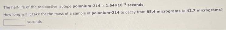 The half-life of the radioactive isotope polonium-214 is 1.64x104 seconds.
How long will it take for the mass of a sample of polonium-214 to decay from 85.4 micrograms to 42.7 micrograms?
seconds
