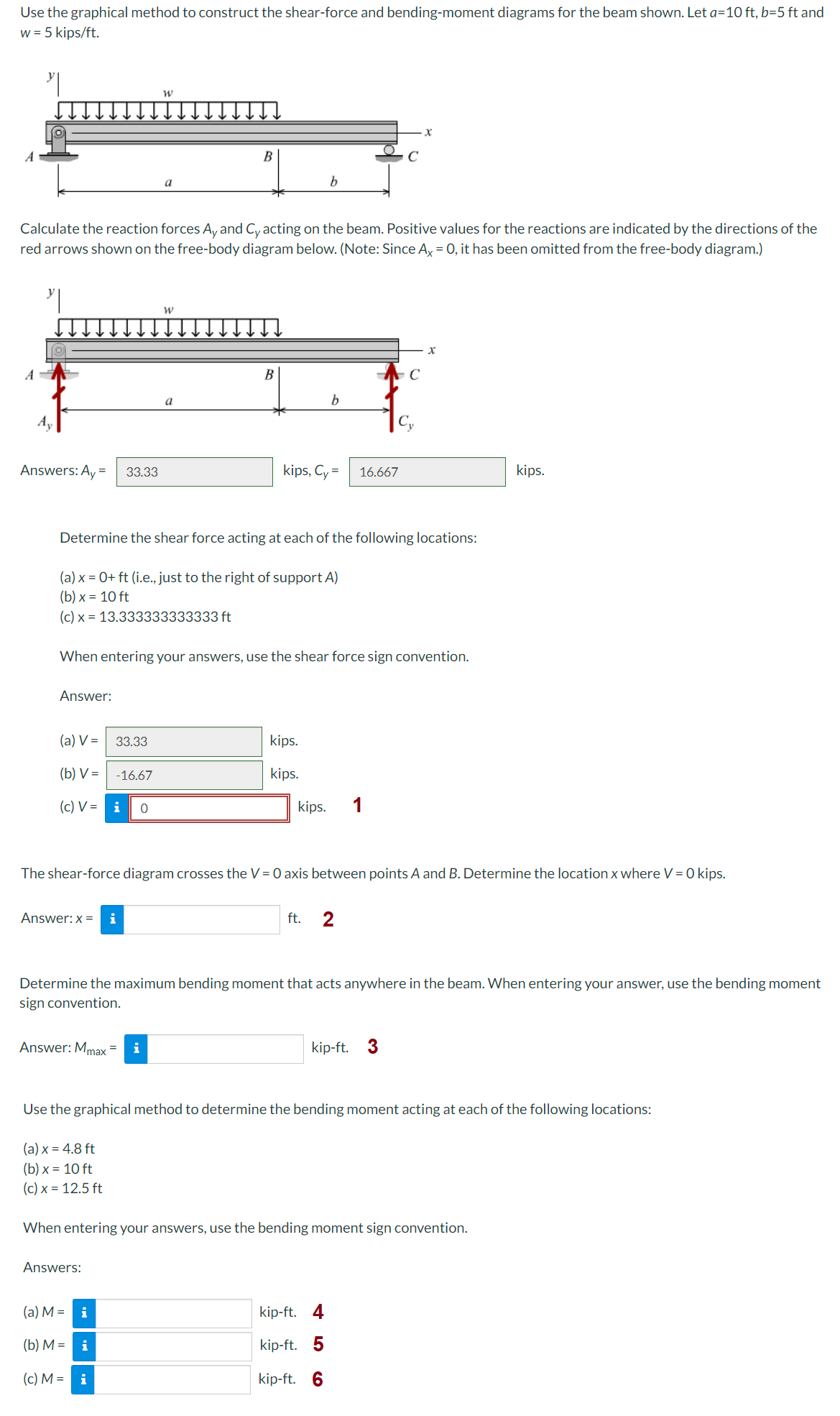 Use the graphical method to construct the shear-force and bending-moment diagrams for the beam shown. Let a=10 ft, b=5 ft and
w = 5 kips/ft.
Answers: Ay = 33.33
Calculate the reaction forces Ay and Cy acting on the beam. Positive values for the reactions are indicated by the directions of the
red arrows shown on the free-body diagram below. (Note: Since Ax = 0, it has been omitted from the free-body diagram.)
Answer:
(a) V= 33.33
(b) V=
(c) V = i 0
a
-16.67
Answer: x = i
W
B
a
(a) x = 0+ ft (i.e., just to the right of support A)
(b) x = 10 ft
(c) x 13.333333333333 ft
Answer: Mmax = i
B
Determine the shear force acting at each of the following locations:
Answers:
(a) M = i
31
(b) M = i
(c) M = i
When entering your answers, use the shear force sign convention.
b
kips, Cy=
b
kips.
kips.
kips.
16.667
The shear-force diagram crosses the V = 0 axis between points A and B. Determine the location x where V = 0 kips.
ft. 2
C
1
x
Determine the maximum bending moment that acts anywhere in the beam. When entering your answer, use the bending moment
sign convention.
kip-ft. 4
kip-ft. 5
kip-ft. 6
kip-ft. 3
Use the graphical method to determine the bending moment acting at each of the following locations:
(a) x = 4.8 ft
(b) x = 10 ft
(c) x = 12.5 ft
When entering your answers, use the bending moment sign convention.
kips.