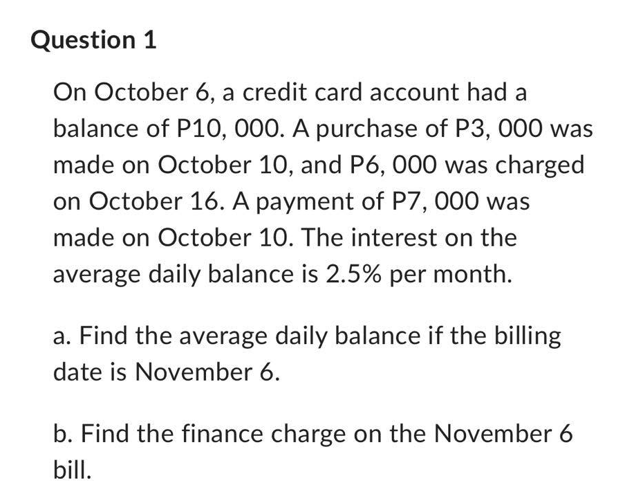 Question 1
On October 6, a credit card account had a
balance of P10, 000. A purchase of P3, 000 was
made on October 10, and P6, 000 was charged
on October 16. A payment of P7, 000 was
made on October 10. The interest on the
average daily balance is 2.5% per month.
a. Find the average daily balance if the billing
date is November 6.
b. Find the finance charge on the November 6
bill.