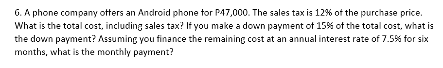 6. A phone company offers an Android phone for P47,000. The sales tax is 12% of the purchase price.
What is the total cost, including sales tax? If you make a down payment of 15% of the total cost, what is
the down payment? Assuming you finance the remaining cost at an annual interest rate of 7.5% for six
months, what is the monthly payment?