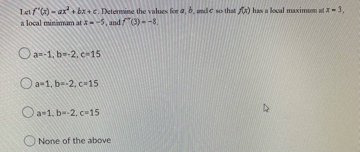 Let f'(x) = ax + bx+c. Determine the values for a, b, and c so that f(x) has a local maximum at x = 3,
a local minimum at x = -5, and f(3) = -8.
a=-1, b=-2, c=15
a=1, b=-2, c-15
a=1, b=-2, c=15
None of the above