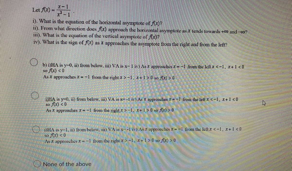 x-1
Let f(x) =
i). What is the equation of the horizontal asymptote of f(x)?
ii). From what direction does f(x) approach the horizontal asymptote as x tends towards +00 and-co?
iii). What is the equation of the vertical asymptote of f(x)?
iv). What is the sign of f(x) as x approaches the asymptote from the right and from the left?
b) i)HA is y-0, ii) from below, iii) VA is x-1 iv) As x approaches x= -1 from the left x < -1, x+1 <0
so f(x) < 0
As x approaches x= -1 from the right x>-1, x+1>0 so f(x) > 0
i)HA is y=0, ii) from below. iii) VA is x= -1 iv) As x approaches x= -1 from the left x < -1, x+1 <0
so f(x) <0
As x approaches x= -1 from the right x>-1, x+1>0 so f(x) > 0
i)HA is y-1, ii) from below, iii) VA is x= -1 iv) As x approaches x = -1 from the left x < -1, x + 1 <0
so f(x) < 0
As x approaches x = -1 from the right x>-1, x+1>0 so f(x) > 0
None of the above