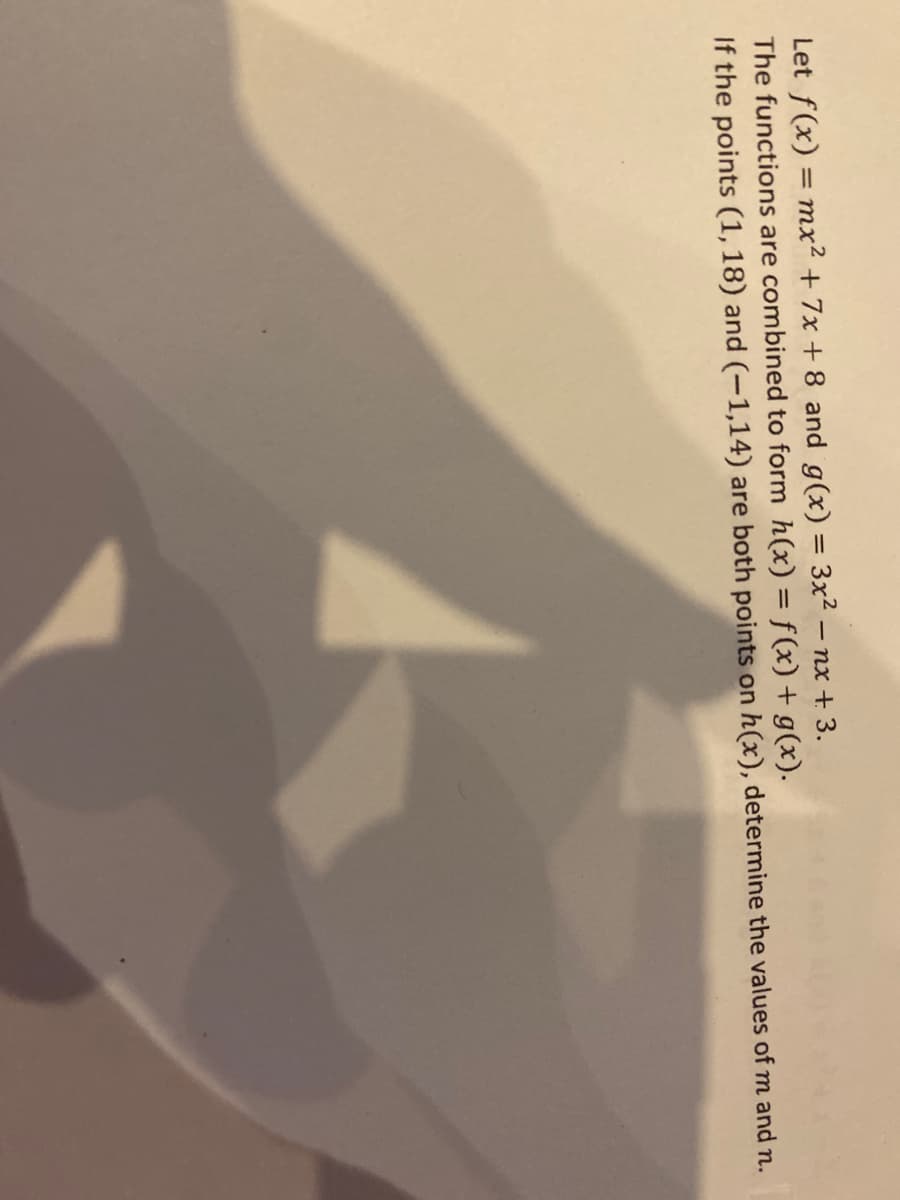 Let f(x) = mx² + 7x + 8 and g(x) = 3x² – nx + 3.
The functions are combined to form h(x) = f(x) + g(x).
If the points (1, 18) and (-1,14) are both points on h(x), determine the values of m and n.
