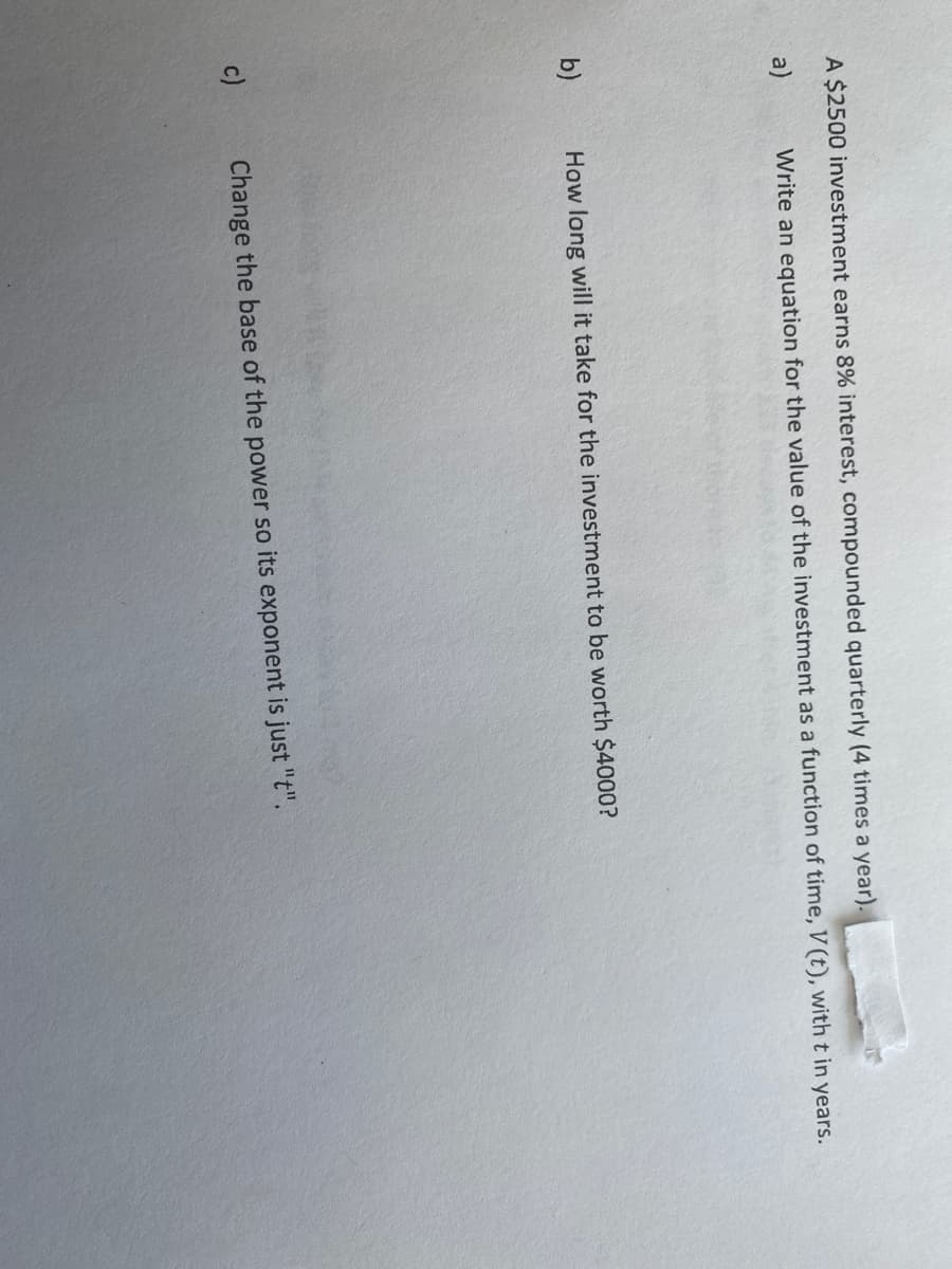 A $2500 investment earns 8% interest, compounded quarterly (4 times a year).
a)
Write an equation for the value of the investment as a function of time, V (t), witht in years.
b)
How long will it take for the investment to be worth $4000?
c)
Change the base of the power so its exponent is just "t".
