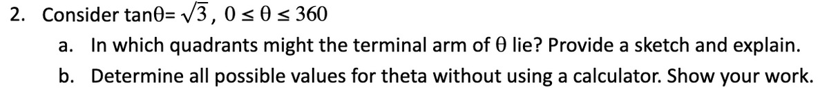 2. Consider tan0= /3, 0< 0< 360
a. In which quadrants might the terminal arm of 0 lie? Provide a sketch and explain.
b. Determine all possible values for theta without using a calculator. Show your work.
