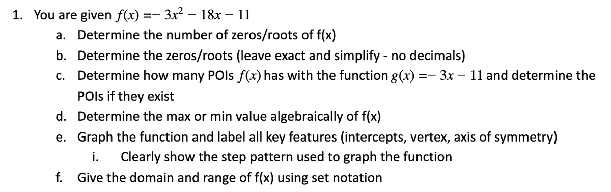 1. You are given f(x) =- 3x2
18х — 11
a. Determine the number of zeros/roots of f(x)
b. Determine the zeros/roots (leave exact and simplify - no decimals)
c. Determine how many POls f(x) has with the function g(x) =- 3x – 11 and determine the
POls if they exist
d. Determine the max or min value algebraically of f(x)
e. Graph the function and label all key features (intercepts, vertex, axis of symmetry)
i.
Clearly show the step pattern used to graph the function
f. Give the domain and range of f(x) using set notation
