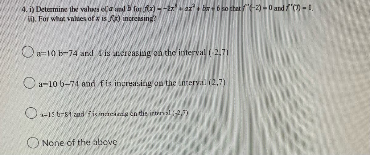 4. i) Determine the values of a and b for f(x) --2x³ + ax + bx + 6 so that f'(-2) = 0 and f'(7) - 0.
ii). For what values of x is f(x) increasing?
a-10 b-74 and f is increasing on the interval (-2,7)
a-10 b-74 and f is increasing on the interval (2,7)
a=15 b-84 and f is increasing on the interval (-2.7)
None of the above