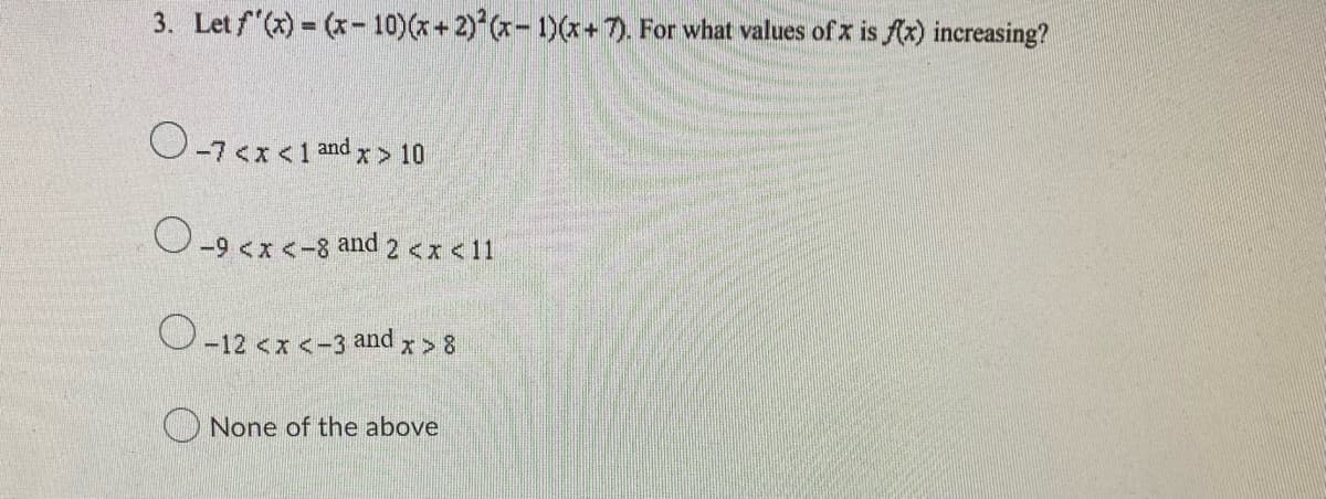 3. Let f'(x)=(x-10) (x + 2)2(x-1)(x + 7). For what values of x is f(x) increasing?
O-7<x< 1 and x > 10
O-9 <x<-8 and 2 <x< 11
O-12 < x <-3 and x > 8
None of the above