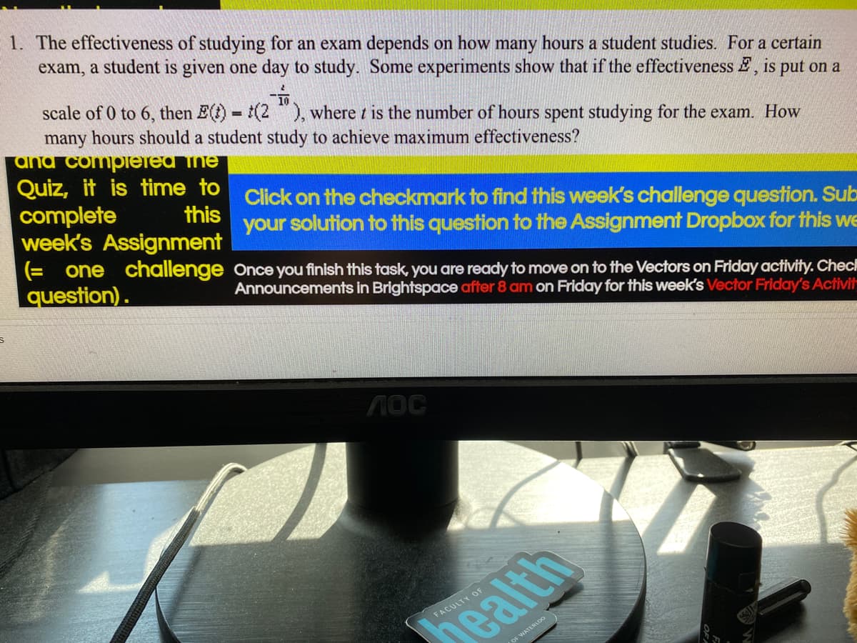 1. The effectiveness of studying for an exam depends on how many hours a student studies. For a certain
exam, a student is given one day to study. Some experiments show that if the effectiveness , is put on a
scale of 0 to 6, then E(t) = (2"), where t is the number of hours spent studying for the exam. How
many hours should a student study to achieve maximum effectiveness?
and completed the
click on the checkmark to find this week's challenge question. Sub
your solution to this question to the Assignment Dropbox for this we
Quiz, it is time to
complete
this
week's Assignment
(= one challenge
question).
Once you finish this task, you are ready to move on to the Vectors on Friday activity. Chec
Announcements in Brightspace after 8 am on Friday for this week's Vector Friday's Activit
ЛОС
FACULTY OF
health
OF WATERLOO