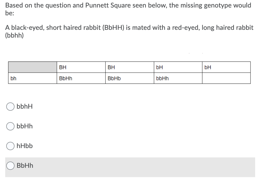 Based on the question and Punnett Square seen below, the missing genotype would
be:
A black-eyed, short haired rabbit (BbHH) is mated with a red-eyed, long haired rabbit
(bbhh)
BH
BH
bH
bH
bh
BbHh
BbHb
bbHh
bbhH
bbHh
hHbb
BbHh
