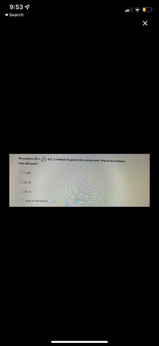 9:53
◄ Search
The normal to fx) at (2, 1) intersects the graph of fr) at another point. What are the coordinates
of the other point?
(-1,0)
(0.-6)
(0.-1)
none of the above
X