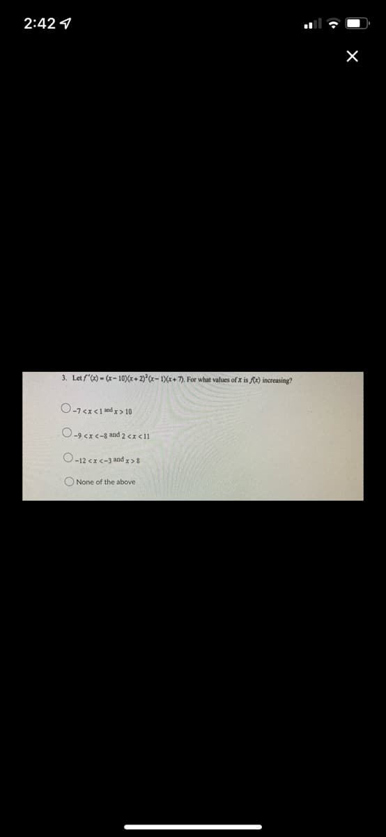 2:42
3. Let f'(x)=(x-10)(x+2)2(x-1)(x+7). For what values of x is f(x) increasing?
O-7<x< 1 and x > 10
O-9 <x<-8 and 2 <x<11
O-12<x<-3 and x >8
None of the above.
X