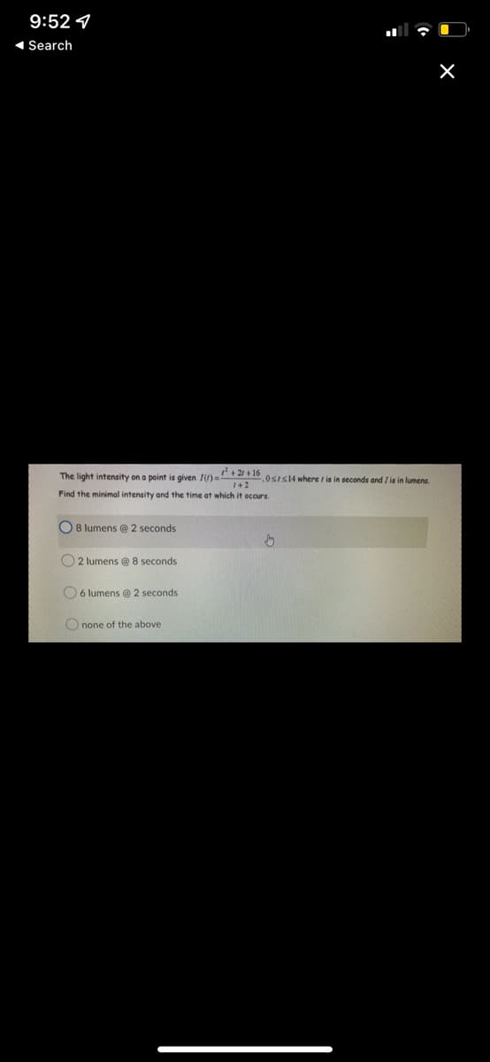 9:52
◄ Search
X
The light intensity on a point is given I()=²+2/+16,0 srs14 where r is in seconds and I is in lumens.
1+2
Find the minimal intensity and the time at which it occurs.
8 lumens @ 2 seconds
↓
2 lumens @ 8 seconds
6 lumens @ 2 seconds
Onone of the above.