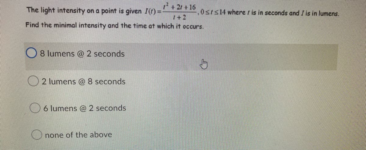 The light intensity on a point is given I(t)=-
1² +21 +16
1+2
Find the minimal intensity and the time at which it occurs.
8 lumens @ 2 seconds
2 lumens @ 8 seconds
6 lumens @ 2 seconds
none of the above
0st≤14 where is in seconds and I is in lumens.