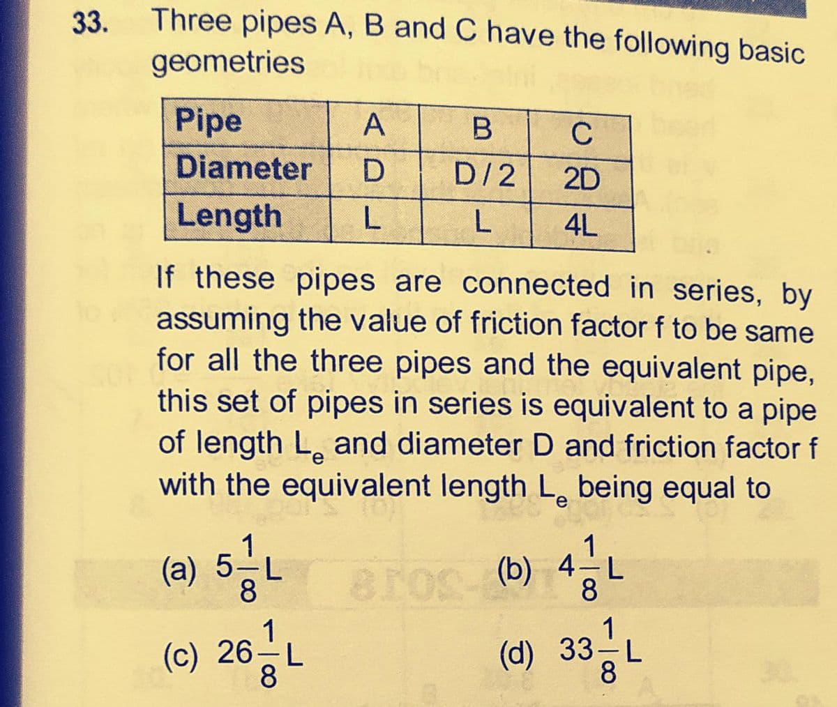 33.
Three pipes A, B and C have the following basic
geometries
Pipe
В
C
Diameter
D/2
2D
Length
L
4L
If these pipes are connected in series, by
assuming the value of friction factor f to be same
for all the three pipes and the equivalent pipe,
this set of pipes in series is equivalent to a pipe
of length L. and diameter D and friction factor f
with the equivalent length L, being equal to
1
(a) 5-L
(b) 4-L
8
1
(c) 26-L
8
(d) 33-L
8
