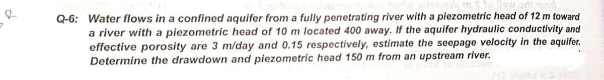 nib mSto llsw art mai
Q-6: Water flows in a confined aquifer from a fully penetrating river with a piezometric head of 12 m toward
a river with a piezometric head of 10 m located 400 away. If the aquifer hydraulic conductivity and
effective porosity are 3 m/day and 0.15 respectively, estimate the seepage velocity in the aquifer.
Determine the drawdown and piezometric head 150 m from an upstream river.
