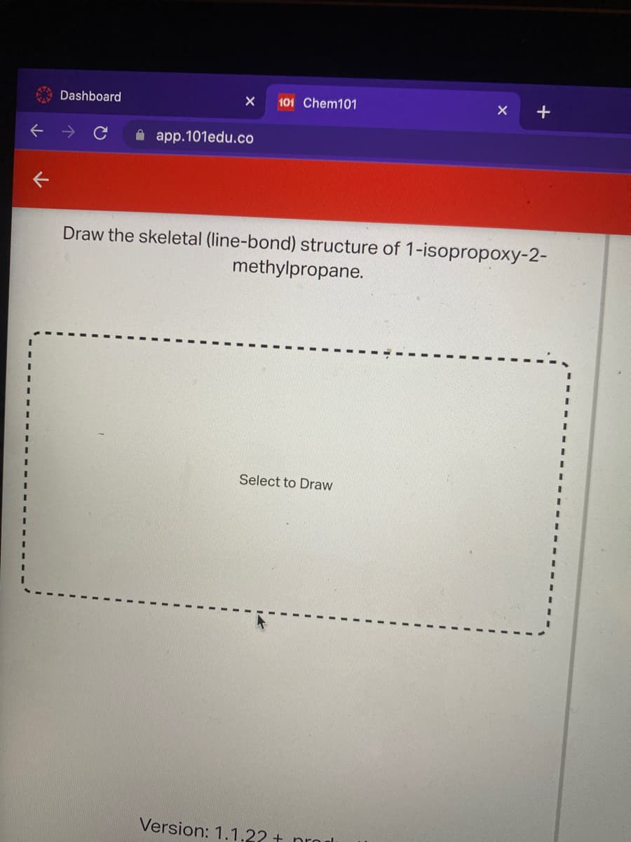 Dashboard
101 Chem101
A app.101edu.co
Draw the skeletal (line-bond) structure of 1-isopropoxy-2-
methylpropane.
3D
3D
Select to Draw
Version: 1.1.22 + nro l
