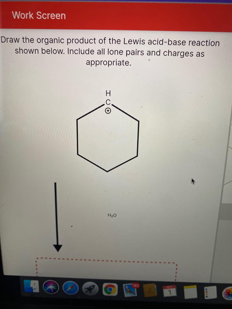 Work Screen
Draw the organic product of the Lewis acid-base reaction
shown below. Include all lone pairs and charges as
appropriate.
H
H20
