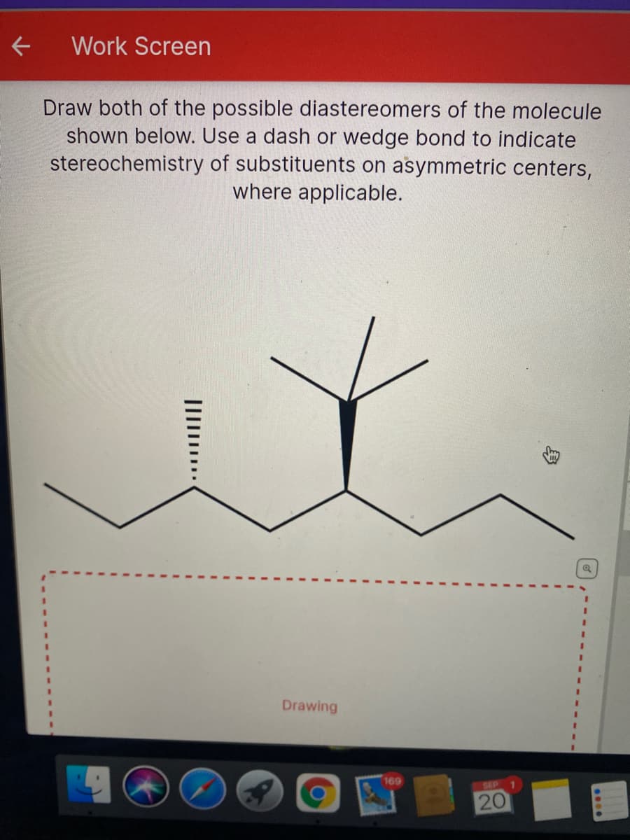 Work Screen
Draw both of the possible diastereomers of the molecule
shown below. Use a dash or wedge bond to indicate
stereochemistry of substituents on asymmetric centers,
where applicable.
Drawing
169
SEP
20
