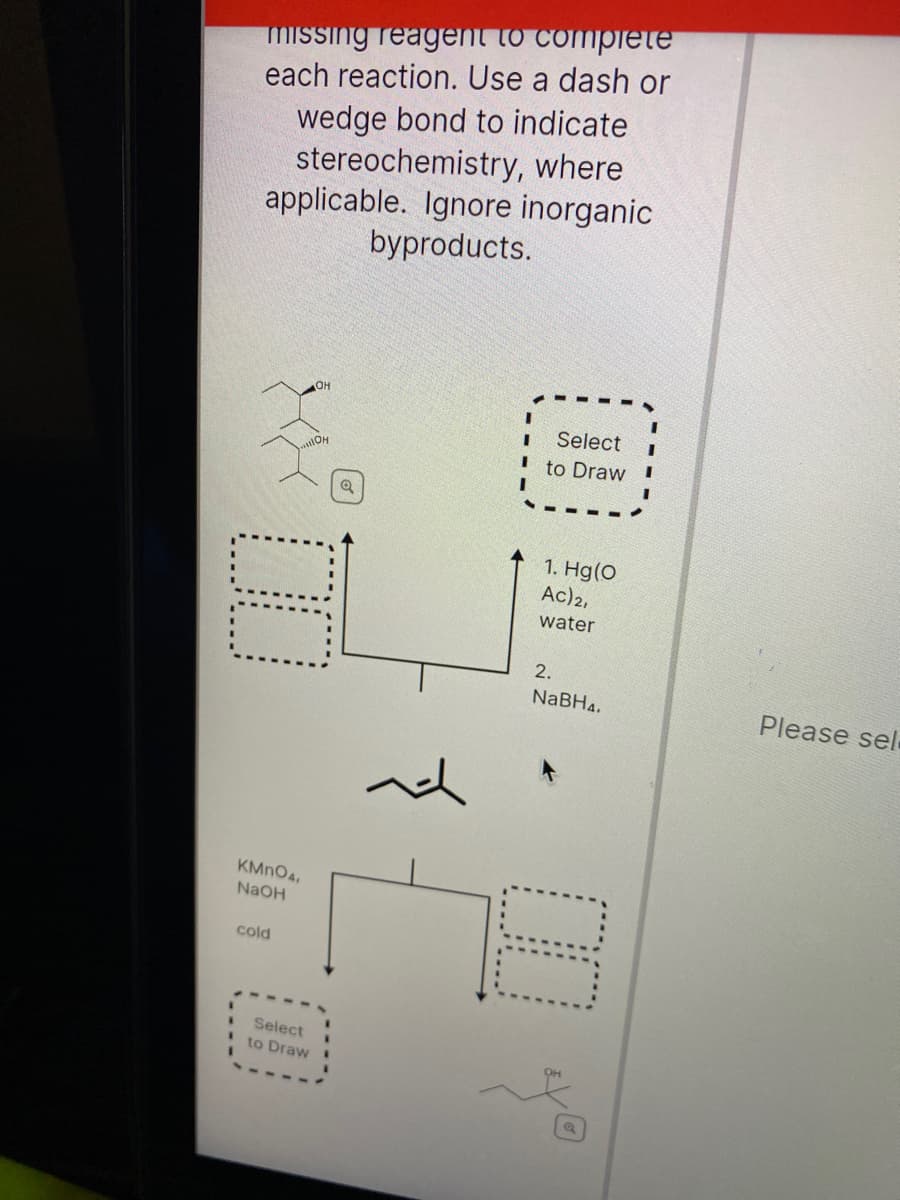 miSsing reagent to complete
each reaction. Use a dash or
wedge bond to indicate
stereochemistry, where
applicable. Ignore inorganic
byproducts.
Select
OH
to Draw
1. Hg(0
Ac)2,
water
2.
NaBH4.
Please sel
KMNO4.
NaOH
cold
Select
to Draw
00
