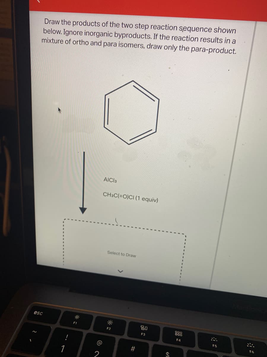 Draw the products of the two step reaction sequence shown
below. Ignore inorganic byproducts. If the reaction results in a
mixture of ortho and para isomers, draw only the para-product.
AICI3
CH3C(=O)CI (1 equiv)
Select to Draw
esc
80
F1
888
F2
F3
F4
E5
F6
1
件
