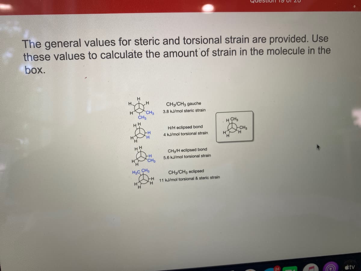 The general values for steric and torsional strain are provided. Use
these values to calculate the amount of strain in the molecule in the
box.
H
H.
CH/CH3 gauche
H
CH3
3.8 kJ/mol steric strain
CH3
HH
H CH,
H/H eclipsed bond
-CH3
4 kJ/mol torsional strain
HH
CH/H eclipsed bond
5.6 kJ/mol torsional strain
H3C CH
CH/CH, eclipsed
11 kJ/mol torsional & steric strain
H
étv
