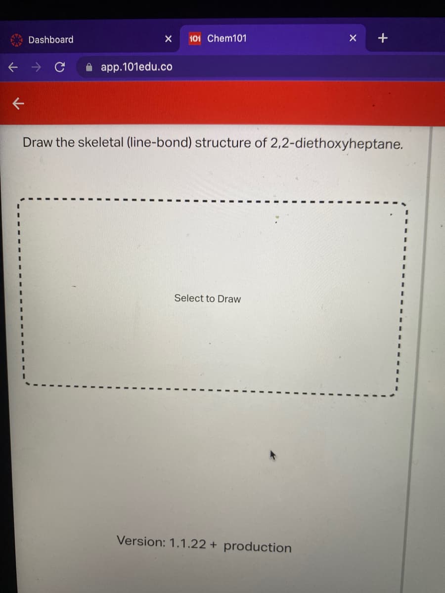 Dashboard
101 Chem101
A app.101edu.co
Draw the skeletal (line-bond) structure of 2,2-diethoxyheptane.
Select to Draw
Version: 1.1.22 + production
