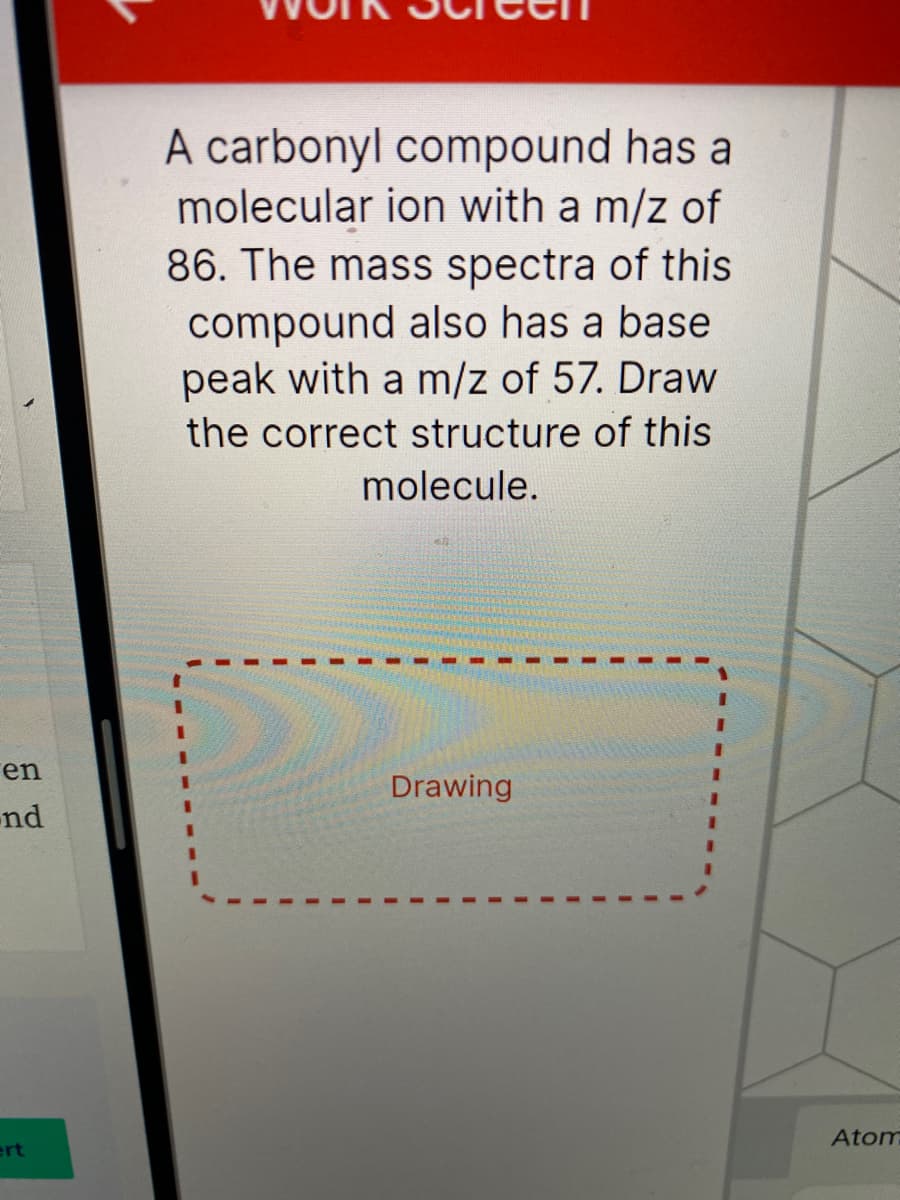 A carbonyl compound has a
molecular ion with a m/z of
86. The mass spectra of this
compound also has a base
peak with a m/z of 57. Draw
the correct structure of this
molecule.
en
Drawing
-nd
Atom
ert
