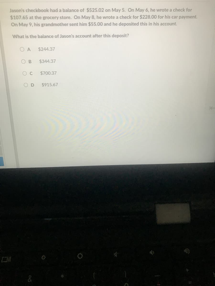 Jason's checkbook had a balance of $525.02 on May 5. On May 6, he wrote a check for
$107.65 at the grocery store. On May 8, he wrote a check for $228.00 for his car payment.
On May 9, his grandmother sent him $55.00 and he deposited this in his account.
What is the balance of Jason's account after this deposit?
O A
$244.37
O B
$344.37
$700.37
OD
$915.67
&
