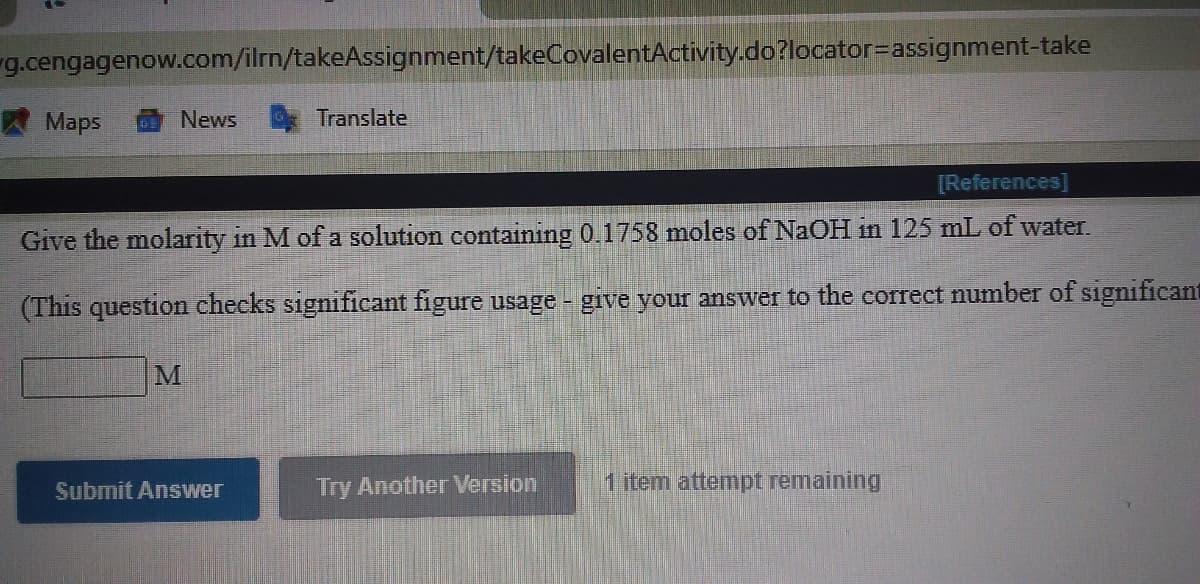 g.cengagenow.com/ilrn/takeAssignment/takeCovalentActivity.do?locator=Dassignment-take
W Maps
News
Translate
[References]
Give the molarity in M of a solution containing 0.1758 moles of NaOH in 125 mL of water.
(This question checks significant figure usage - give your answer to the corTect number of significant
Submit Answer
Try Another Version
1 item attempt remaining
