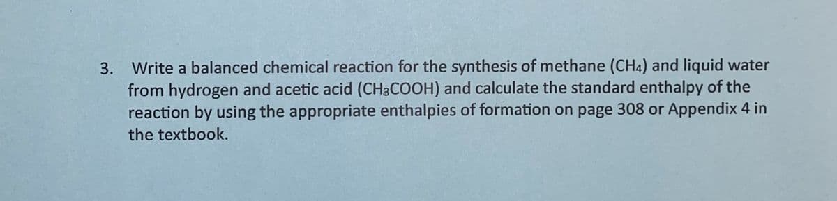 3. Write a balanced chemical reaction for the synthesis of methane (CH4) and liquid water
from hydrogen and acetic acid (CH3COOH) and calculate the standard enthalpy of the
reaction by using the appropriate enthalpies of formation on page 308 or Appendix 4 in
the textbook.