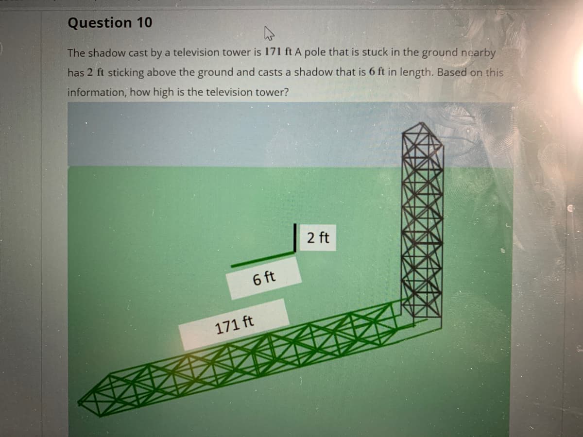 Question 10
The shadow cast by a television tower is 171 ft A pole that is stuck in the ground nearby
has 2 ft sticking above the ground and casts a shadow that is 6 ft in length. Based on this
information, how high is the television tower?
2 ft
6 ft
171 ft
