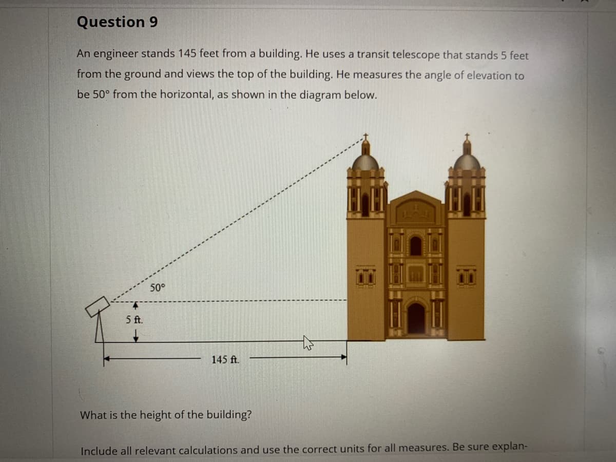 Question 9
An engineer stands 145 feet from a building. He uses a transit telescope that stands 5 feet
from the ground and views the top of the building. He measures the angle of elevation to
be 50° from the horizontal, as shown in the diagram below.
50°
5 ft.
145 ft.
What is the height of the building?
Include all relevant calculations and use the correct units for all measures. Be sure explan-
