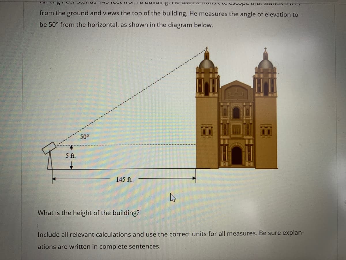 from the ground and views the top of the building. He measures the angle of elevation to
be 50° from the horizontal, as shown in the diagram below.
50°
5 ft.
145 ft.
What is the height of the building?
Include all relevant calculations and use the correct units for all measures. Be sure explan-
ations are written in complete sentences.
