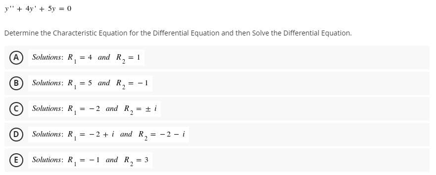 y" + 4y' + 5y = 0
Determine the Characteristic Equation for the Differential Equation and then Solve the Differential Equation.
(A
Solutions: R,
= 4 and R,
= 1
B
Solutions: R,
= 5 and R,
= - 1
Solutions: R,
1
2 and R, = ± i
D
Solutions: R,
- 2 + i and R,
= - 2 - i
(E
Solutions: R, = -1 and R,
= 3
1
