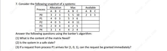 7. Consider the following snapshot of a systems:
Process
Allocation
ABC
PO
323
P1
403
P2
P3
P4
Max
ABC
5 5 10
536
4 0 11
425
3 14
424
Answer the following questions using the banker's algorithm:
(1) What is the content of the matrix Need?
(2) Is the system in a safe state?
(3) If a request from process P1 arrives for (1, 0, 1), can the request be granted immediately?
Available
ABC
2 3 3
4 05
204