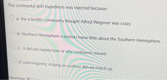 The continental drift hypothesis was rejected because:
a) the scientific community thought Alfred Wegener was crazy.
b) Northern Hemisphere scientists knew little about the Southern Hemisphere.
c) it did not explain how or why continents moved.
d) paleomagnetic striping on seafloor did not match up.
Question 30 (1