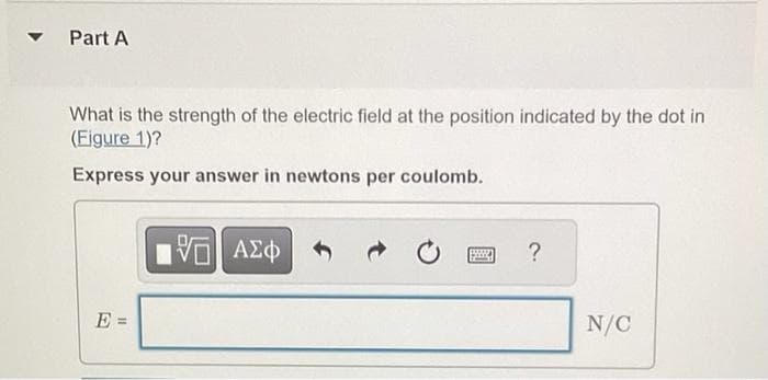 Part A
What is the strength of the electric field at the position indicated by the dot in
(Figure 1)?
Express your answer in newtons per coulomb.
E
11
VE ΑΣΦ
?
N/C