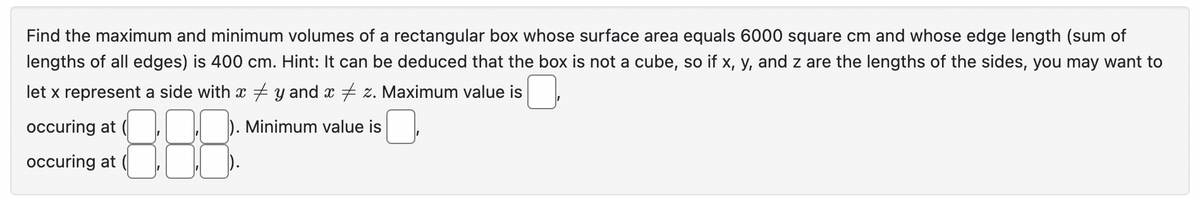 Find the maximum and minimum volumes of a rectangular box whose surface area equals 6000 square cm and whose edge length (sum of
lengths of all edges) is 400 cm. Hint: It can be deduced that the box is not a cube, so if x, y, and z are the lengths of the sides, you may want to
let x represent a side with x y and x ‡ z. Maximum value is
occuring at
). Minimum value is
88.8
occuring at