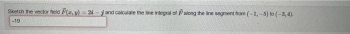 Sketch the vector field F(x, y)=2i-j and calculate the line integral of Palong the line segment from (-1,-5) to (-3, 4).
-19