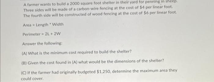 A farmer wants to build a 2000 square foot shelter in their yard for penning in sheep.
Three sides will be made of a carbon-wire fencing at the cost of $4 per linear foot.
The fourth side will be constructed of wood fencing at the cost of $6 per linear foot.
Area Length Width
Perimeter = 2L+ 2W
Answer the following:
(A) What is the minimum cost required to build the shelter?
(B) Given the cost found in (A) what would be the dimensions of the shelter?
(C) If the farmer had originally budgeted $1,250, determine the maximum area they
could cover.