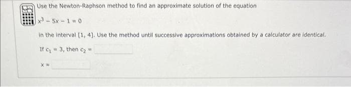 Use the Newton-Raphson method to find an approximate solution of the equation
x35x-1=0
in the interval [1, 4]. Use the method until successive approximations obtained by a calculator are identical.
If
c₁= 3, then c₂=
X=